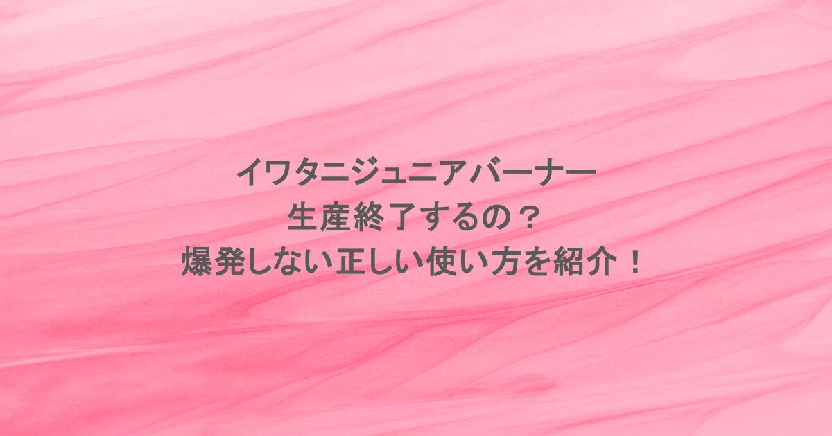 イワタニジュニアバーナーは生産終了するの？爆発しない正しい使い方を紹介！