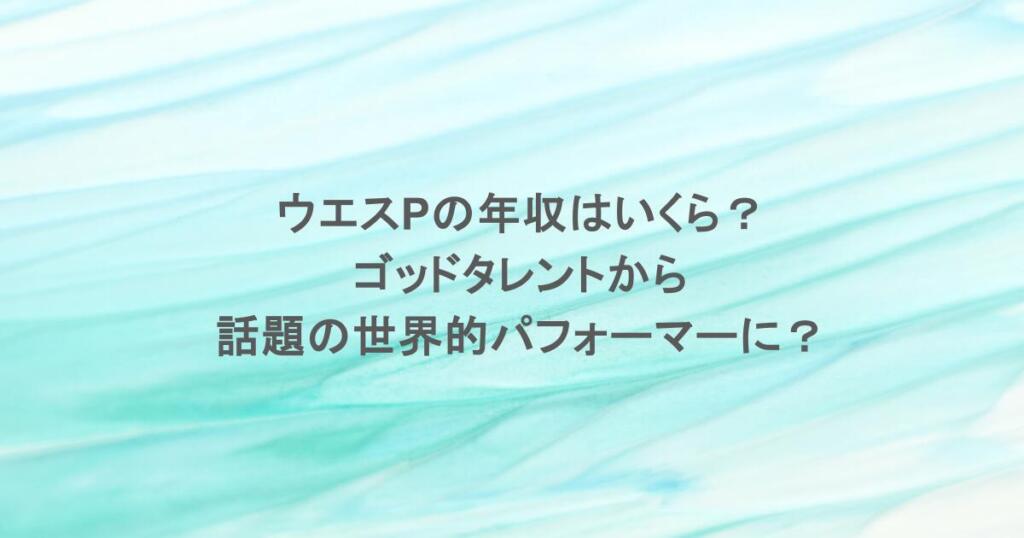 ウエスPの年収はいくら？ゴッドタレントから話題の世界的パフォーマーに？