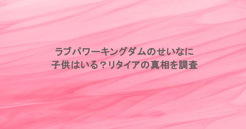 ラブパワーキングダムのせいなに子供はいる？リタイアの真相を調査