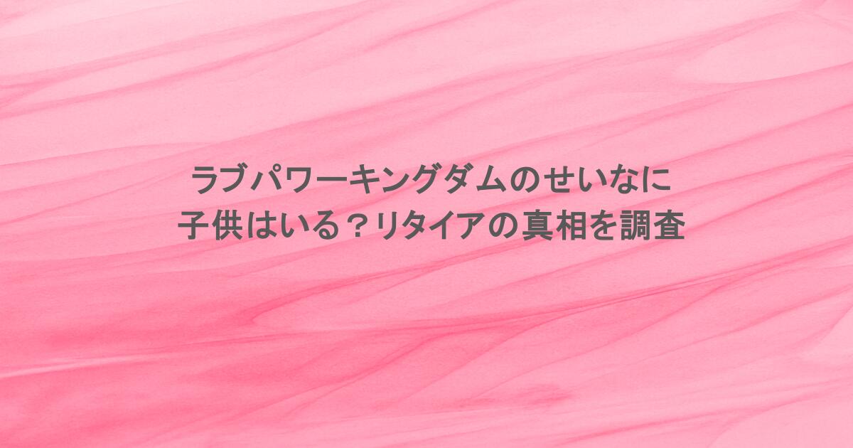ラブパワーキングダムのせいなに子供はいる？リタイアの真相を調査